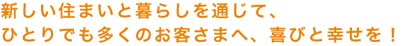 新しい住まいと暮らしを通じて、
ひとりでも多くのお客さまへ、喜びと幸せを！